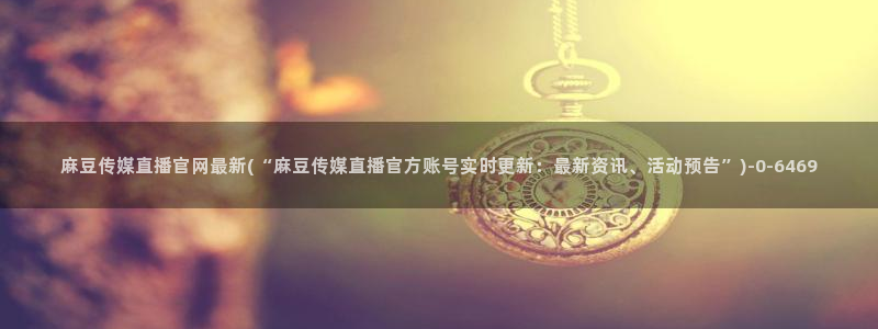 麻豆合集在线看：麻豆传媒直播官网最新(“麻豆传媒
